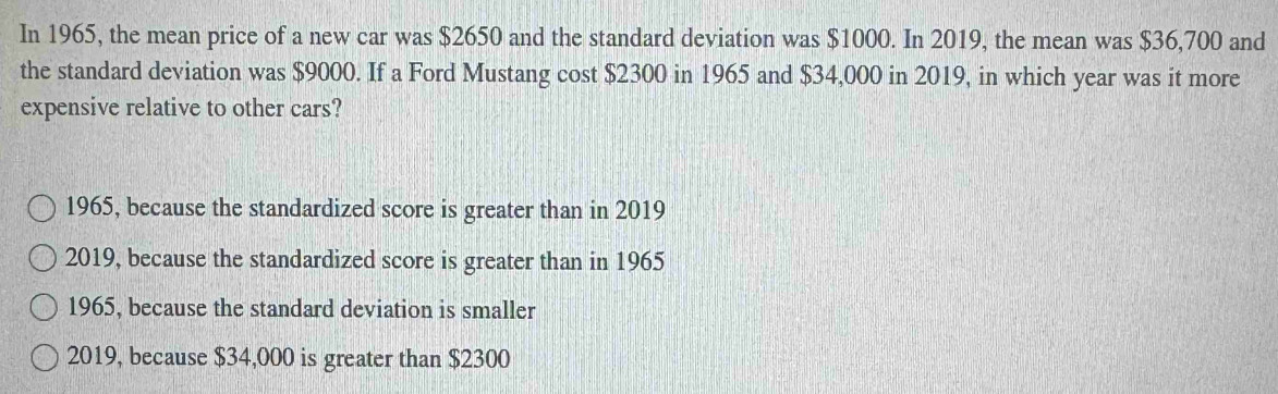 In 1965, the mean price of a new car was $2650 and the standard deviation was $1000. In 2019, the mean was $36,700 and
the standard deviation was $9000. If a Ford Mustang cost $2300 in 1965 and $34,000 in 2019, in which year was it more
expensive relative to other cars?
1965, because the standardized score is greater than in 2019
2019, because the standardized score is greater than in 1965
1965, because the standard deviation is smaller
2019, because $34,000 is greater than $2300