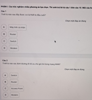 PHAN I. Câu trác nghiệm nhiều phương án lựa chọn. Thí sinh trả lời từ câu 1 đến câu 10. Mỏi câu hi
Câu 1
Thiết bị nào sau đày được coi là thiết bị đầu cuối?
Chọn một đáp án đùng
A Máy tính cá nhân
B Router
C Switch
D Modem
Câu 2
Thiết bị nào xác định đường đi tối ưu cho gôi tin trong mạng WAN?
Chọn một đáp án đứng
A Switch
B Router
C Access Point
D Modem