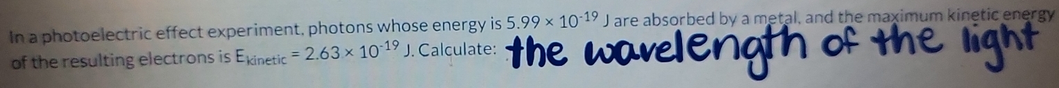 In a photoelectric effect experiment, photons whose energy is 5.99* 10^(-19)J are absorbed by a metal, and the maximum kinetic energy 
of the resulting electrons is E_kinetic=2.63* 10^(-19). . Calculate: the wave