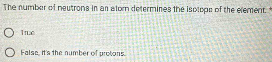 The number of neutrons in an atom determines the isotope of the element.*
True
False, it's the number of protons.