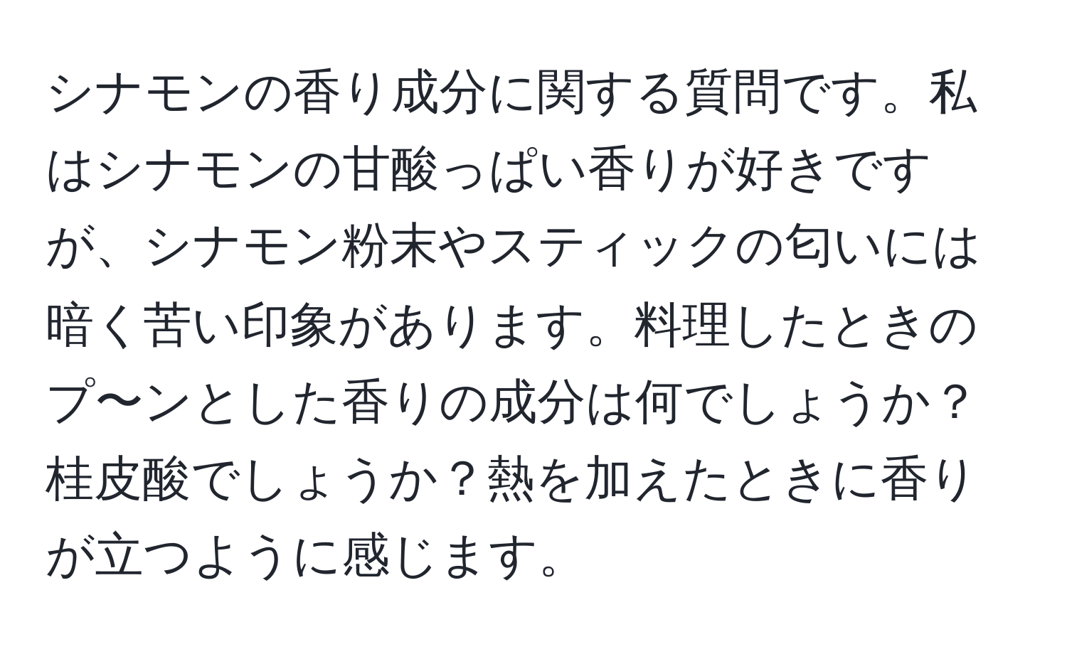 シナモンの香り成分に関する質問です。私はシナモンの甘酸っぱい香りが好きですが、シナモン粉末やスティックの匂いには暗く苦い印象があります。料理したときのプ〜ンとした香りの成分は何でしょうか？桂皮酸でしょうか？熱を加えたときに香りが立つように感じます。