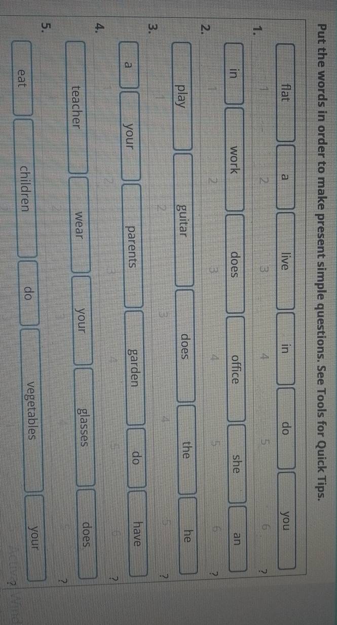 Put the words in order to make present simple questions. See Tools for Quick Tips. 
flat a live in do you 
1.
2
3 
4
5
6 ? 
in work does office she an 
2.
2
3
4 
? 
play guitar does the he 
? 
3. 
a your parents garden do 
have 
? 
4. 
teacher wear your glasses 
does 
? 
5. 
eat children do vegetables your 
?