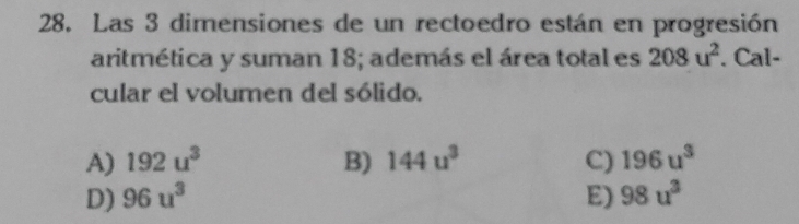 Las 3 dimensiones de un rectoedro están en progresión
aritmética y suman 18; además el área total es 208u^2. Cal-
cular el volumen del sólido.
A) 192u^3 B) 144u^3 C) 196u^3
D) 96u^3 E) 98u^3