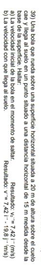 Una bola que rueda sobre una superficie horizontal situada a 20 m de altura sobre el cuelo 
cae y llega al suelo en un punto situado a una distancia horizontal de 15 m medida desde la 
base de la superficie. Hallar: 
a) La velocidad inicial de la bola en el momento de saltar. Resultado: v_0^((to)=7,42i^to)(m/s)
b) La velocidad con que llega al suelo. Resultado: v^-=7,42i^--19,8j^(-+1)m/s)