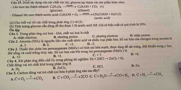 Dưới tác dụng của các chất xúc tác, glucose tạo thành các sản phẩm khác nhau.
- Lên men tạo thành ethanol: C_6H_12O_6xrightarrow mgmeC_2H_5OH+CO_2(1)
(glucose) (ethanol)
- Ethanol lên men thành acetic acid: C_2H_5OH+O_2to CH_3COOH+H_2O(2)
(a) Cho biết vai trò các chất trong phản ứng (1) và (2). (acetic acid)
(b) Tính lượng glucose cần dùng đề thu được 1 lít acetic acid 1M. Giả sử hiệu suất cả quá trình là 50%.
Ôn tập
Câu 1. Trong phản ứng oxi hoá - khử, chất oxi hoá là chất D. nhận proton.
A. nhận electron. B. nhường proton. C. nhường electron.
Câu 2. Amonia (NH₃) là nguyên liệu sản xuất nitric acid và nhiều loại phân bón. Số oxi hóa của nitrogen trong amonia là
A. 3 B. 0. C. +3. D. -3.
Câu 3. Thuốc tím chứa ion permanganate (MnO_4^(-) có tính oxi hóa mạnh, được dùng đề sát trùng, diệt khuẩn trong y học,
đời sống và nuôi trồng thủy sản. Số oxi hóa của Mn trong ion permanganate (MnO_4^-) là
A. +2 B. +3. C. +7. D. +6.
Câu 4. Xét phản ứng điều chế H_2) trong phòng thí nghiệm: Zn+2HClto ZnCl_2+H_2
Chất đóng vai trò chất khử trong phản ứng là C. HCl. D. Zn.
A. H_2.
B. ZnCl_2.
Câu 5. Carbon đóng vai trò chất oxi hóa ở phản ứng nào sau đây?
A. C+O_2xrightarrow I^(·)CO_2 B. C+CO_2xrightarrow r^22CO C. C+H_2Oxrightarrow f+H_2CO+H_2. D. C+H_2xrightarrow I^(^0)CH_4.