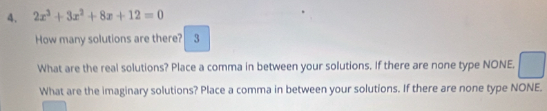 2x^3+3x^2+8x+12=0
How many solutions are there? 3 
What are the real solutions? Place a comma in between your solutions. If there are none type NONE. 
What are the imaginary solutions? Place a comma in between your solutions. If there are none type NONE.