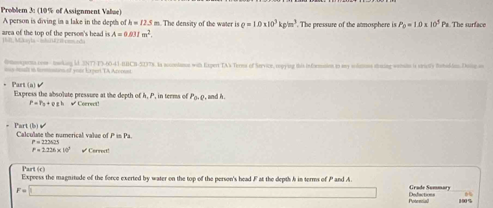 Problem 3: (10% of Assignment Value) 
A person is diving in a lake in the depth of h=12.5m. The density of the water is rho =1.0* 10^3kg/m^3 The pressure of the atmosphere is P_0=1.0* 10^5Pa The surface 
area of the top of the person's head is A=0.031m^2. 
Hill, Mikayta - mh11420comedu 
@thexpectta com - tawking ld 3NT7-F3-60-41-BBCB-51378. In accoedance with Expert TA's Terms of Service, copying this informaies to any sodmums staring wehsims is strictly forbidden.Doing an 
iay resalt in tersitaation of your Experi TA Account 
Part (a) 
Express the absolute pressure at the depth of h.P , in terms of P_0.Q , and h.
P=P_0+rho gh √Correct! 
Part (b) 
Calculate the numerical value of P in Pa
P=222625
P=2.226* 10^5 ✔Correct! 
Part (c) 
Express the magnitude of the force exerted by water on the top of the person's head F at the depth h in terms of P and A. 
□ Grade Summary
F=□ Deductions 0< 
Potential  100%