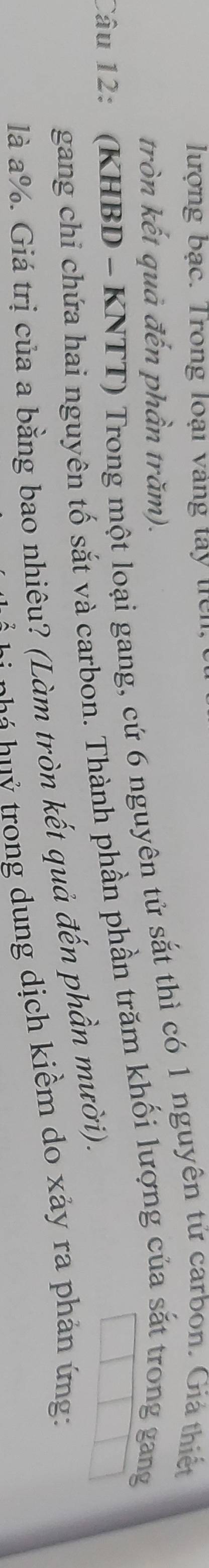 lượng bạc. Trong loại vàng tây trên 
tròn kết quả đến phần trăm). 
Câu 12: (KHBD - KNTT) Trong một loại gang, cứ 6 nguyên tử sắt thì có 1 nguyên tử carbon. Giả thiết 
gang chi chứa hai nguyên tố sắt và carbon. Thành phần phần trăm khối lượng của sắt trong gang 
là a %. Giá trị của a bằng bao nhiêu? (Làm tròn kết quả đến phần mười). 
h á u trong dung dịch kiểm do xảy ra phản ứng:
