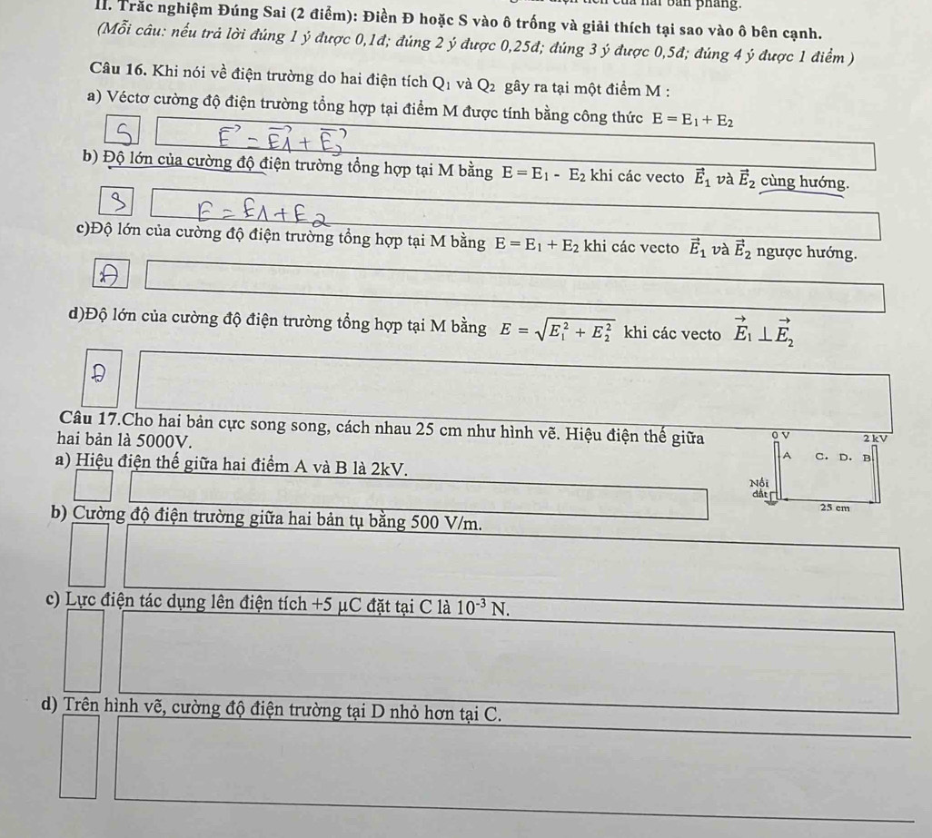 hai bản pháng.
T Trắc nghiệm Đúng Sai (2 điểm): Điền Đ hoặc S vào ô trống và giải thích tại sao vào ô bên cạnh.
(Mỗi câu: nếu trả lời đúng 1 ý được 0,1đ; đúng 2 ý được 0,25đ; đúng 3 ý được 0,5đ; đúng 4 ý được 1 điểm )
Câu 16. Khi nói về điện trường do hai điện tích Q1 và Q_2 gây ra tại một điểm M :
a) Véctơ cường độ điện trường tổng hợp tại điểm M được tính bằng công thức E=E_1+E_2
b) Độ lớn của cường độ điện trường tổng hợp tại M bằng E=E_1-E_2 khi các vecto vector E_1 và vector E_2 cùng hướng.
c)Độ lớn của cường độ điện trường tổng hợp tại M bằng E=E_1+E_2 khi các vecto vector E_1 và vector E_2 ngược hướng.
d)Độ lớn của cường độ điện trường tổng hợp tại M bằng E=sqrt (E_1)^2+E_2^2 khi các vecto vector E_1⊥ vector E_2
Câu 17.Cho hai bản cực song song, cách nhau 25 cm như hình vẽ. Hiệu điện thế giữa o V 2 kV
hai bản là 5000V. C. D. B
A
a) Hiệu điện thế giữa hai điểm A và B là 2kV.
Nội
đất
25 cm
b) Cường độ điện trường giữa hai bản tụ bằng 500 V/m.
c) Lực điện tác dụng lên điện tích +5 μC đặt tại C là 10^(-3)N.
d) Trên hình vẽ, cường độ điện trường tại D nhỏ hơn tại C.
