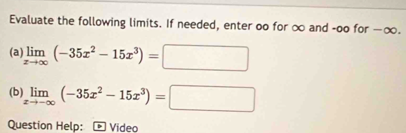 Evaluate the following limits. If needed, enter oo for ∞ and -oo for — x )
(a) limlimits _xto ∈fty (-35x^2-15x^3)=□
(b) limlimits _xto -∈fty (-35x^2-15x^3)=□
Question Help: * Video