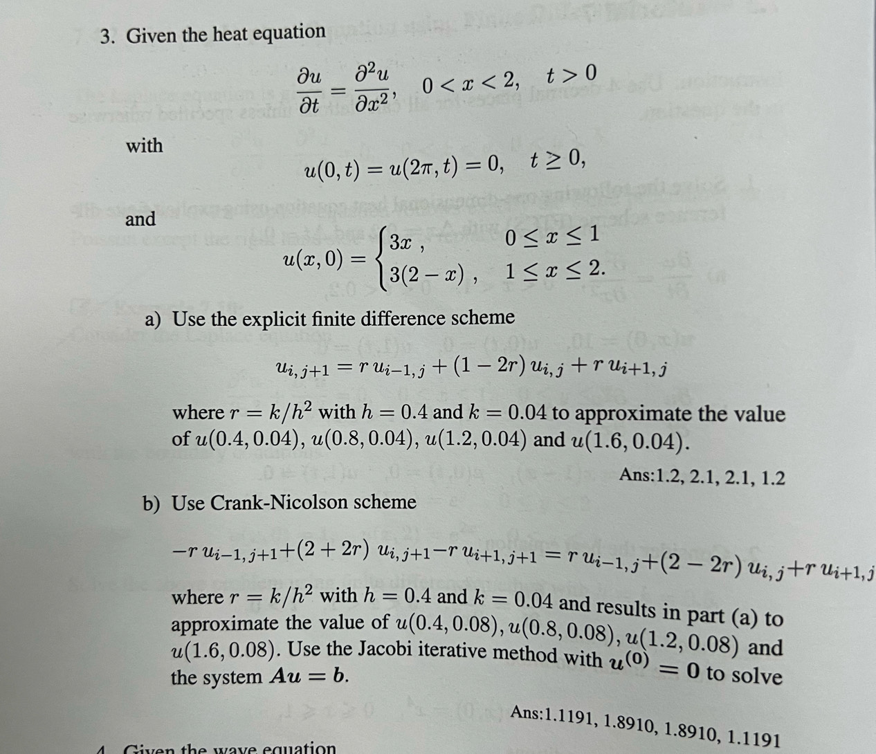 Given the heat equation
 partial u/partial t = partial^2u/partial x^2 , 0 , t>0
with
u(0,t)=u(2π ,t)=0, t≥ 0, 
and
u(x,0)=beginarrayl 3x,0≤ x≤ 1 3(2-x),1≤ x≤ 2.endarray.
a) Use the explicit finite difference scheme
u_i,j+1=ru_i-1,j+(1-2r)u_i,j+ru_i+1,j
where r=k/h^2 with h=0.4 and k=0.04 to approximate the value 
of u(0.4,0.04), u(0.8,0.04), u(1.2,0.04) and u(1.6,0.04). 
Ans: 1.2, 2.1, 2.1, 1.2
b) Use Crank-Nicolson scheme
-ru_i-1,j+1+(2+2r)u_i,j+1-ru_i+1,j+1=ru_i-1,j+(2-2r)u_i,j+ru_i+1,j
where r=k/h^2 with h=0.4 and k=0.04 and results in part (a) to 
approximate the value of u(0.4,0.08), u(0.8,0.08), u(1.2,0.08) and
u(1.6,0.08). Use the Jacobi iterative method with u^((0))=0
the system Au=b. to solve 
Ans: 1.1191, 1.8910, 1.8910, 1.1191
4 Given the wave equation