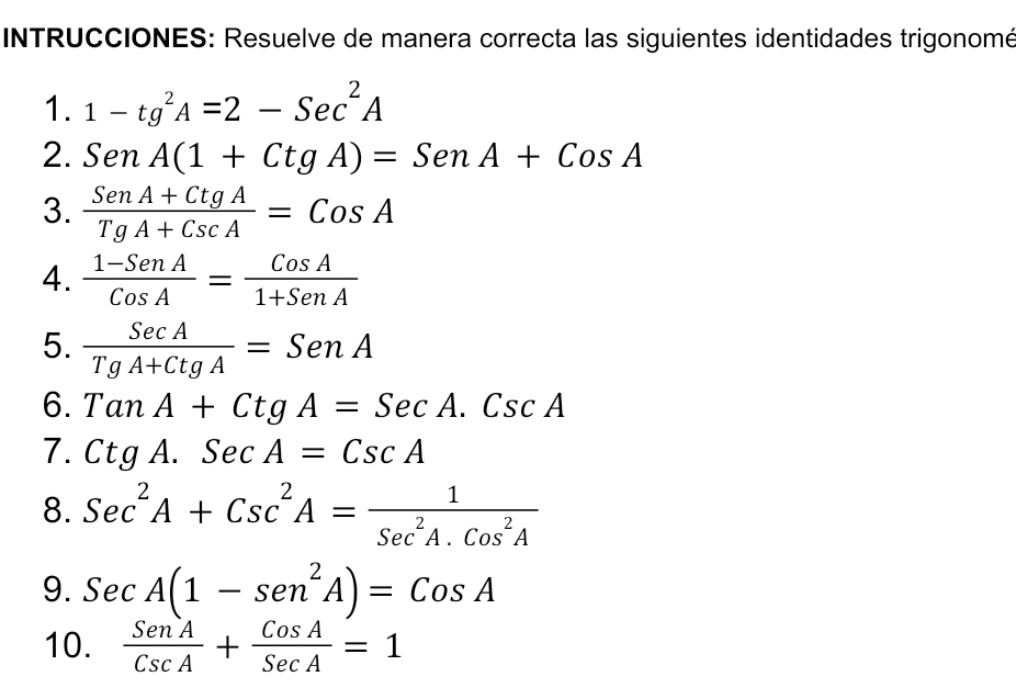 INTRUCCIONES: Resuelve de manera correcta las siguientes identidades trigonomé 
1. 1-tg^2A=2-Sec^2A
2. SenA(1+CtgA)=SenA+CosA
3.  (SenA+CtgA)/TgA+CscA =CosA
4.  (1-SenA)/CosA = CosA/1+SenA 
5.  SecA/TgA+CtgA =SenA
6. TanA+CtgA=SecA.CscA
7. CtgA.SecA=CscA
8. Sec^2A+Csc^2A= 1/Sec^2A.Cos^2A 
9. SecA(1-sen^2A)=CosA
10.  SenA/CscA + CosA/SecA =1