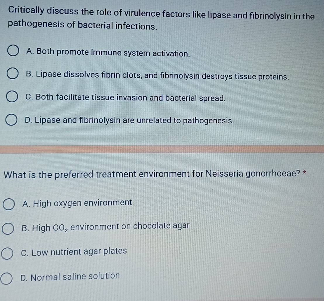 Critically discuss the role of virulence factors like lipase and fibrinolysin in the
pathogenesis of bacterial infections.
A. Both promote immune system activation.
B. Lipase dissolves fibrin clots, and fibrinolysin destroys tissue proteins.
C. Both facilitate tissue invasion and bacterial spread.
D. Lipase and fibrinolysin are unrelated to pathogenesis.
What is the preferred treatment environment for Neisseria gonorrhoeae? *
A. High oxygen environment
B. High CO_2 environment on chocolate agar
C. Low nutrient agar plates
D. Normal saline solution