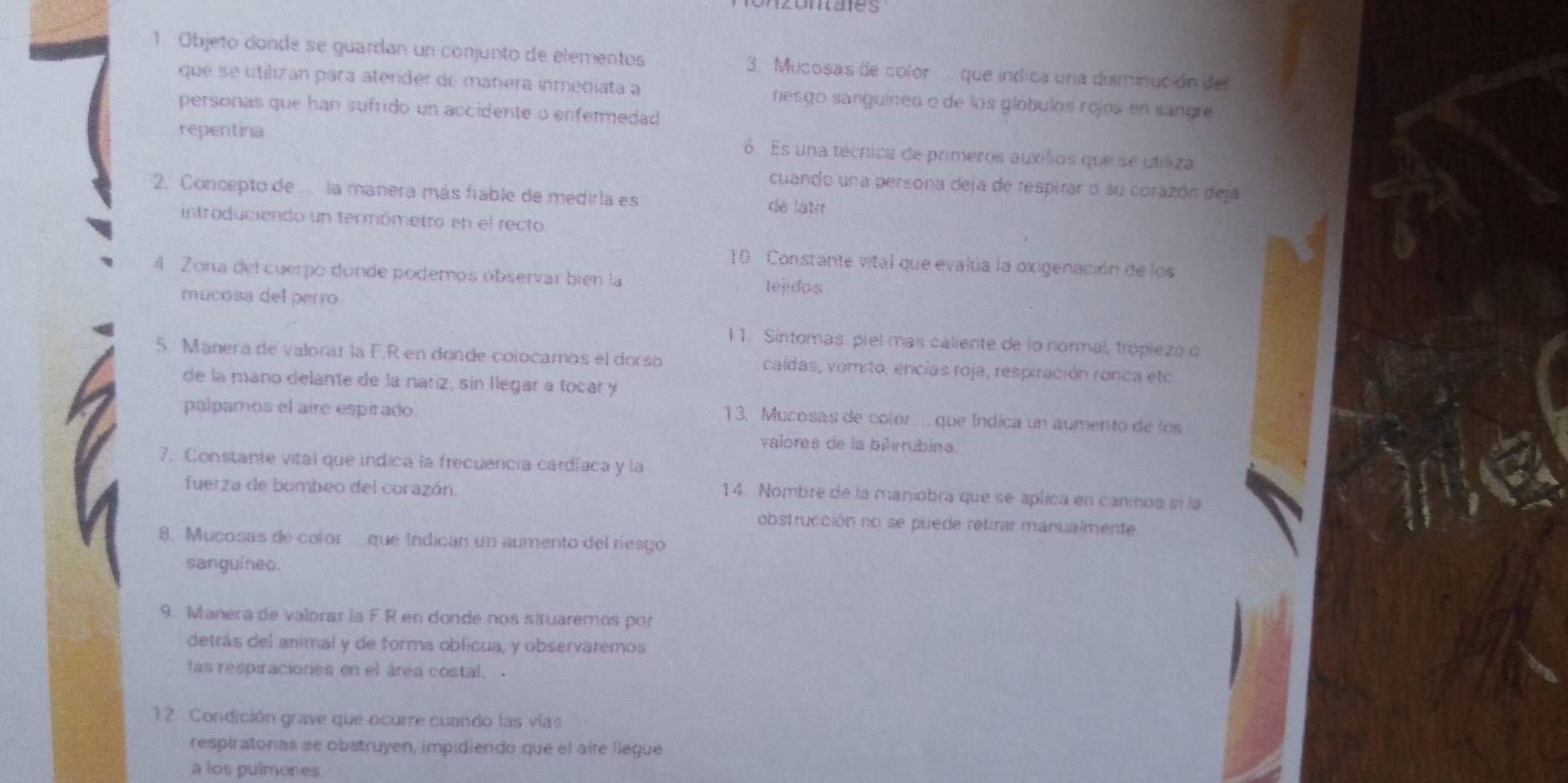 Objeto donde se guardan un conjunto de elementos 3. Mucosas de color que indica una disminución del 
que se utilizan para atender de mañera inmediata a nesgo sanguíneo o de los gíóbulos rojos en sangre 
personas que han sufrido un accidente o enfermedad 
repentina Es una técnica de primeros auxílios que se utiliza 
cuando una persona deja de respirar o su corazón deja 
2. Concepto de ... la manera más fiable de medirla es de latir 
introduciendo un termómetro en el recto 
10 Constante vital que evalúa la oxigenación de los 
4 Zona del cuerpo donde podemos observar bién la tejidos 
mucosa del perro 
11. Sintomas. piel mas caliente de lo normal, trópiezó o 
5. Manera de valorar la F.R en donde colocamos el dorso caídas, vomito, encías roja, respiración ronca eto 
de la mano delante de la nariz, sín llegar a tocar y 
palpamos el aire espirado 
13. Mucosas de color... que Índica un aumento de los 
valores de la bilírrubina. 
7. Constante vital que indica la frecuencia cardíaca y la 
fuerza de bombeo del corazón. 
14. Nombre de la maniobra que se aplica en caninos sí la 
obstrucción no se puede retirar manualmente 
8. Mucosas de color que Indican un aumento del riesgo 
sangulneo. 
9. Manera de valorar la F.R en donde nos situaremos por 
detrás del animal y de forma oblicua, y observaremos 
las respiraciones en el área costal. 
12 .Condición grave que ocurre cuando las vías 
respiratoras se obstruyen, impidiendo que el aire llegue 
a los pulmones.