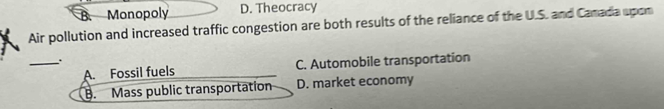 Monopoly D. Theocracy
Air pollution and increased traffic congestion are both results of the reliance of the U.S. and Camada upon
_A. Fossil fuels C. Automobile transportation
B. Mass public transportation D. market economy