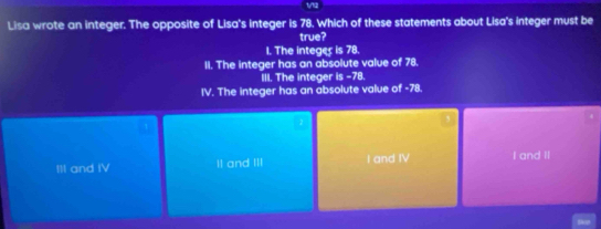 Lisa wrote an integer. The opposite of Lisa's integer is 78. Which of these statements about Lisa's integer must be
true?
1. The integes is 78.
II. The integer has an absolute value of 78.
III. The integer is -78.
IV. The integer has an absolute value of -78.
III and IV II and III I and IV I and II