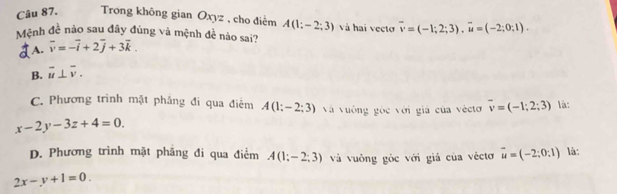 Trong không gian Oxyz , cho điểm A(1:-2;3) và hai vecto overline v=(-1;2;3), vector u=(-2;0;1). 
Mệnh đề nào sau đây đúng và mệnh đề nào sai?
A. vector v=-vector i+2vector j+3vector k.
B. overline u⊥ overline v.
C. Phương trình mặt phẳng đi qua điểm A(1;-2;3) Và vường góc với giá của véctơ vector v=(-1;2;3) là:
x-2y-3z+4=0.
D. Phương trình mặt phăng đi qua điểm A(1;-2;3) và vuông góc với giá của véctơ vector u=(-2;0;1) là:
2x-y+1=0.