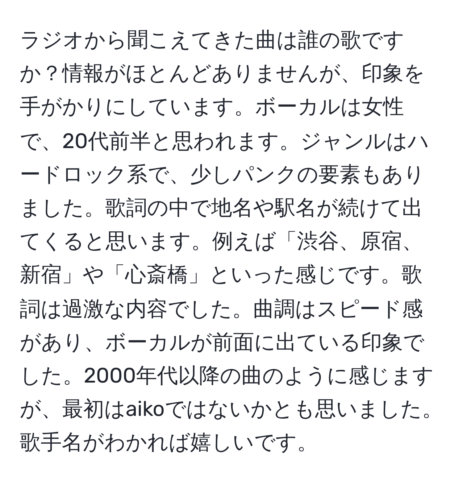 ラジオから聞こえてきた曲は誰の歌ですか？情報がほとんどありませんが、印象を手がかりにしています。ボーカルは女性で、20代前半と思われます。ジャンルはハードロック系で、少しパンクの要素もありました。歌詞の中で地名や駅名が続けて出てくると思います。例えば「渋谷、原宿、新宿」や「心斎橋」といった感じです。歌詞は過激な内容でした。曲調はスピード感があり、ボーカルが前面に出ている印象でした。2000年代以降の曲のように感じますが、最初はaikoではないかとも思いました。歌手名がわかれば嬉しいです。