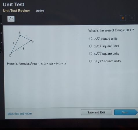 Unit Test
Unit Test Review Active
"1
What is the area of triangle DEF?
2sqrt(2) square units
2sqrt(14) square units
6sqrt(22) square units
Heron's formula: Area =sqrt(s(s-a)(s-b)(s-c)) 12sqrt(77) square units
Mark this and return Save and Exit Next