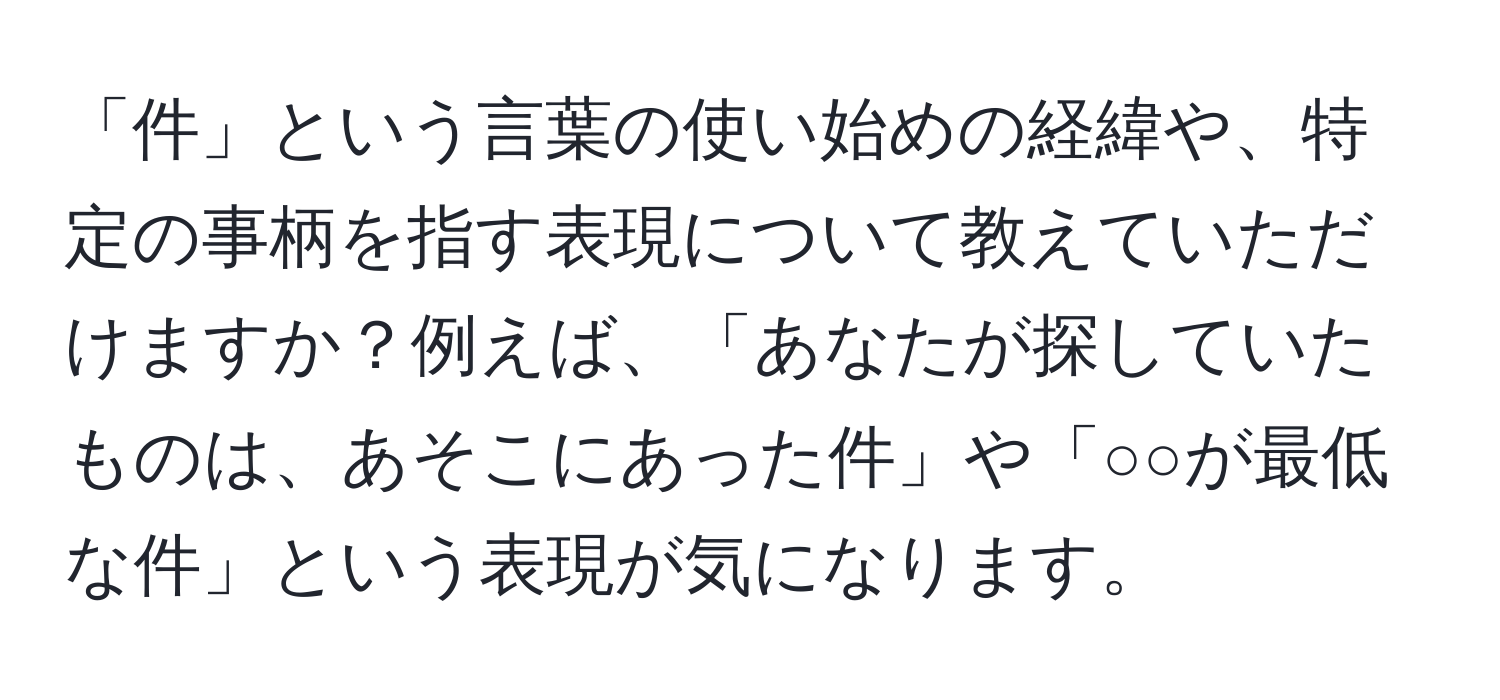 「件」という言葉の使い始めの経緯や、特定の事柄を指す表現について教えていただけますか？例えば、「あなたが探していたものは、あそこにあった件」や「○○が最低な件」という表現が気になります。