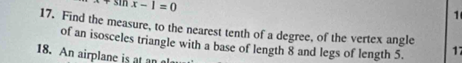 x+sin x-1=0
1 
17. Find the measure, to the nearest tenth of a degree, of the vertex angle 17
of an isosceles triangle with a base of length 8 and legs of length 5. 
18. An airplane is at an