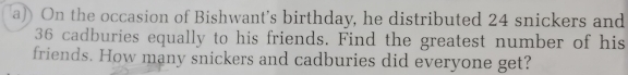 On the occasion of Bishwant's birthday, he distributed 24 snickers and
36 cadburies equally to his friends. Find the greatest number of his 
friends. How many snickers and cadburies did everyone get?