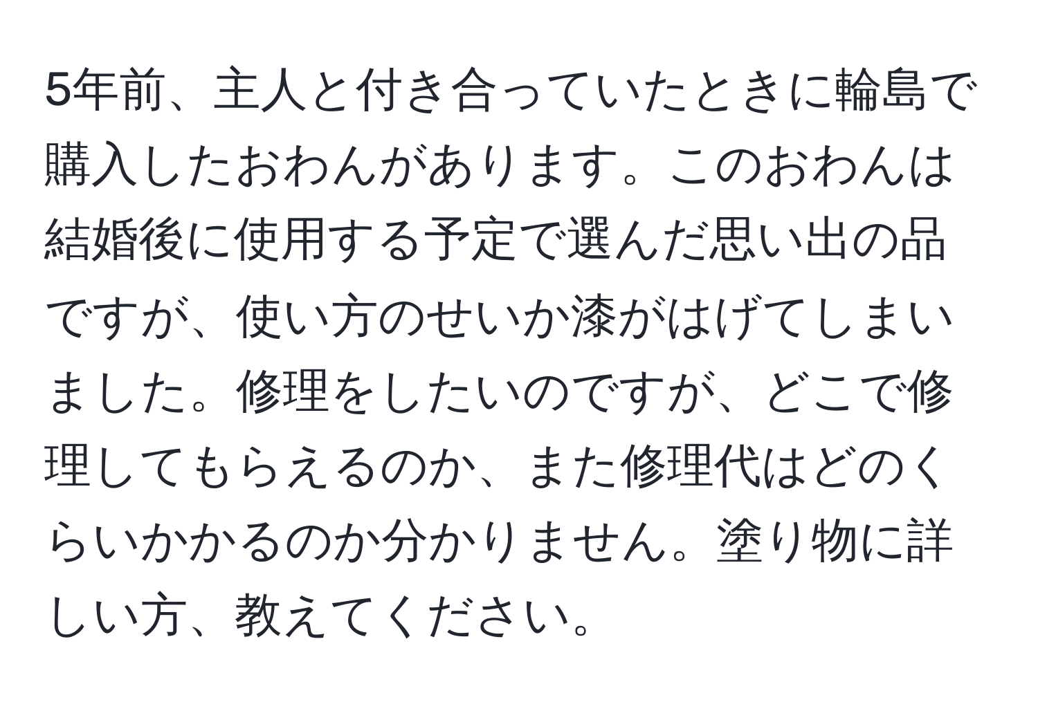 5年前、主人と付き合っていたときに輪島で購入したおわんがあります。このおわんは結婚後に使用する予定で選んだ思い出の品ですが、使い方のせいか漆がはげてしまいました。修理をしたいのですが、どこで修理してもらえるのか、また修理代はどのくらいかかるのか分かりません。塗り物に詳しい方、教えてください。