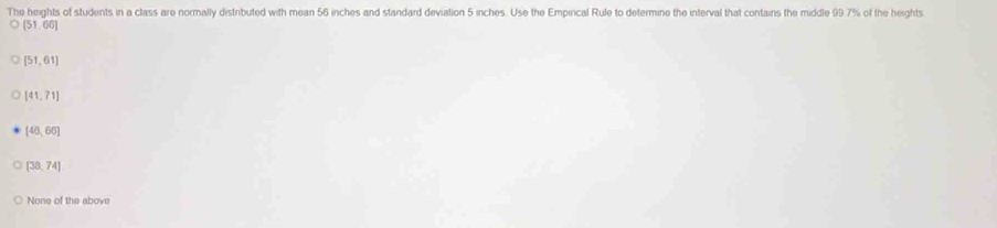 The heights of students in a class are normally distributed with mean 56 inches and standard deviation 5 inches. Use the Empincal Rule to determine the interval that contains the middle 99.7% of the heights
(51,66)
[51,61]
[41,71]
[46,66]
[38,74]
None of the above