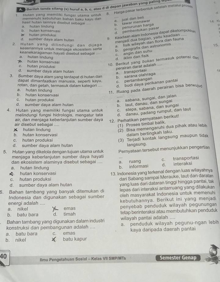 Berilah tanda silang (x) huruf a, b, c, atau d di depan jawaban yang paling toy
8. Harga pasar terbentuk setelah melalui prose C
d
1. Hutan yang memiliki fungsi utama untuk
memenuhi kebutuhan bahan baku kayu dan
a. jual dan beli
hasil hutan lainnya disebut sebagai .... b. tawar menawar
14 K
a. hutan lindung
c. penurunan harga
D
b. hutan konservasi
d. pembentukan pasar
hutan produksi
d. sumber daya alam hutan
9. Keadaan alam Indonesia dapat dikelompokka
menjadi dua bagian, yaitu keadaan ....
2. Hutan yang dilindungi dan dijaga
a. fisik wilayah dan flora dan fauna
15
keasriannya untuk menjaga ekosistem serta
b. geografis dan astronomis
keanekaragaman hayati disebut sebagai .... c. angin dan suhu
a. hutan lindung
d. iklim dan fisik
hutan konservasi
10. Berikut yang bukan termasuk potensi dar
c. hutan produksi 16
d. sumber daya alam hutan
a. transportasi perairan darat adalah ....
3. Sumber daya alam yang terdapat di hutan dan b. sarana olahraga
dapat dimanfaatkan manusia, seperti kayu. c. pertambangan
rotan, dan getah, termasuk dalam kategori .... d. budi daya perikanan pantai
a. hutan lindung
11. Ruang pada daerah perairan bisa berwuju
b. hutan konservasi
c. hutan produksi
a. sabana, sungai, dan jalan
d. sumber daya alam hutan
b. laut, danau, dan sungai
4. Hutan yang memiliki fungsi utama untuk c. stepa, sabana, dan sungai
melindungi fungsi hidrologis, mengatur tata d. danau, padang rumput, dan laut
air, dan menjaga keberlanjutan sumber daya 12. Perhatikan pernyataan berikut!
air disebut sebagai ....
(1) Proses timbal balik.
hutan lindung
(2) Bisa memengaruhi dua pihak atau lebih
b. hutan konservasi
dalam bertingkah laku.
c. hutan produksi
(3) Terjadi kontak langsung maupun tidak
d. sumber daya alam hutan langsung.
5. Hutan yang dikelola dengan tujuan utama untuk Pernyataan tersebut menunjukkan pengertian
menjaga keberlanjutan sumber daya hayati
dan ekosistem alaminya disebut sebagai .... a. ruang c. transportasi
a. hutan lindung d. interaksi
b. informasi
. hutan konservasi
13. Indonesia yang terkenal dengan luas wilayahnya
c. hutan produksi
dari Sabang sampai Merauke, laut dan daratan
d. sumber daya alam hutan yang luas dari dataran tinggi hingga pantai, tak
6. Bahan tambang yang banyak ditemukan di lepas dari interaksi antarruang yang dilakukan
Indonesia dan digunakan sebagai sumber oleh masyarakat Indonesia untuk memenuhi
energi adalah .... kebutuhannya. Berikut ini yang menjadi
a. nikel emas penyebab penduduk wilayah pegunungan 
b. batu bara d. timah tetap berinteraksi atau membutuhkan penduduk
Bahan tambang yang digunakan dalam industri wilayah pantai adalah ....
konstruksi dan pembangunan adalah .... a. penduduk wilayah pegunu-ngan lebih
a. batu bara c. emas kaya daripada daerah pantai
b. nikel batu kapur
40 Semester Genap
Ilmu Pengetahuan Sosial - Kelas VII SMP/MTs