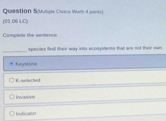 Question 5(Multiple Choice Worth 4 points)
(01.06 LC)
Complete the sentence
_species find their way into ecosystems that are not their own.
Keystone
K-selected
Invasive
Indicator