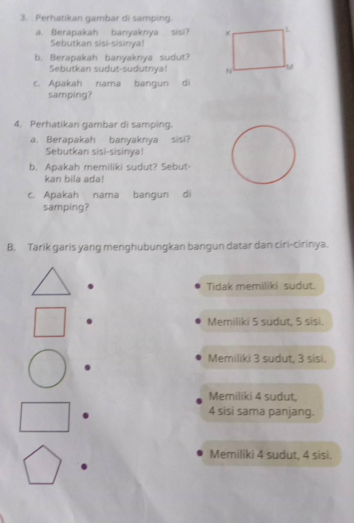 Perhatikan gambar di samping.
a. Berapakah banyaknya sisi? 
Sebutkan sisi-sisinya!
b. Berapakah banyaknya sudut?
Sebutkan sudut-sudutnya! 
c. Apakah nama bangun di
samping?
4. Perhatikan gambar di samping.
a. Berapakah banyaknya sisi?
Sebutkan sisi-sisinya!
b. Apakah memiliki sudut? Sebut-
kan bila ada!
c. Apakah nama bangun di
samping?
B. Tarik garis yang menghubungkan bangun datar dan ciri-cirinya.
Tidak memiliki sudut.
Memiliki 5 sudut, 5 sisi.
Memiliki 3 sudut, 3 sisi.
Memiliki 4 sudut,
4 sisi sama panjang.
Memiliki 4 sudut, 4 sisi.