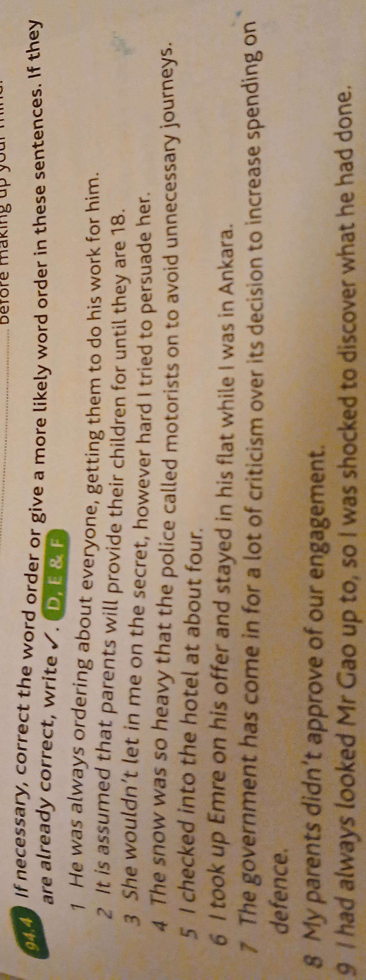 before making up your .
944. If necessary, correct the word order or give a more likely word order in these sentences. If they
are already correct, write √. D. E & F
1 He was always ordering about everyone, getting them to do his work for him.
2 It is assumed that parents will provide their children for until they are 18.
3 She wouldn’t let in me on the secret, however hard I tried to persuade her.
4 The snow was so heavy that the police called motorists on to avoid unnecessary journeys.
5 I checked into the hotel at about four.
6 I took up Emre on his offer and stayed in his flat while I was in Ankara.
7 The government has come in for a lot of criticism over its decision to increase spending on
defence.
8 My parents didn’t approve of our engagement.
9 I had always looked Mr Gao up to, so I was shocked to discover what he had done.