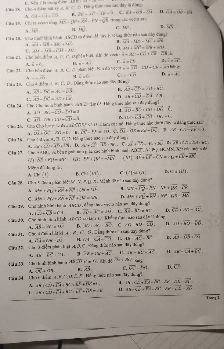 Nếu / là trung điểm AB thi
Câu 18, Cho 4 điểm bắt kỳ 4, B, C, D . Đằng thức nào sau đây là đủng:
A. vector OA=vector CA+vector CO. B. vector BC-vector AC+vector AB=vector 0. C. vector BA=vector OB-vector OA. D. vector OA=vector OB-vector BA.
Câu 19. Chi ra vectơ tổng overline MN-overline QP+overline RN-overline PN+overline QR trong các vectơ sau
A. overline MR. B. overline MQ. C. overline MP. D. overline MN.
Câu 20. Cho hình bình hành ABCD và điểm M tùy ý. Đẳng thức nào sau đây đùng?
A. overline MA+overline MB=overline MC+overline MD.
B. overline MA+overline MD=overline MC+overline MB.
C. overline AM+overline MB=overline CM+overline MD.
D. vector MA+vector MC=vector MB+vector MD.
Câu 21. Cho bốn điểm A, B, C, Dphân biệt. Khi đó vectơ vector u=vector AD-vector CD+vector CB-vector DB|
A. vector u=vector 0. B. vector u=vector AD. C. vector u=vector CD. D. vector u=vector AC.
Câu 22. Cho bồn điểm A, B, C, D phân biệt. Khi đó vectơ vector u=vector AD-vector CD+vector CB-vector AB bằng:
A. overline u=overline AD. B. vector u=vector 0. C. u=overline CD. D. vector u=vector AC.
Câu 23. Cho 4 điểm 4, B, C, D . Đằng thức nào sau đây đúng?
A. vector AB-vector DC=vector AC-vector DB.
B. overline AB+overline CD=overline AD+overline BC.
C. vector AB-vector DC=vector AD+vector CB. D. overline AB+overline CD=overline DA-overline CB.
Câu 24. Cho Cho hình bình hành ABCD tâm O . Đẳng thức nào sau đây đúng?
A. overline AO+overline BO-overline CO+overline DO=vector 0.
B. vector AO+vector BO+vector CO+vector DO=vector 0.
C. vector AO+vector OB+vector CO-vector OD=vector 0. D. vector OA-vector OB+vector CO+vector DO=vector 0.
Câu 25. Cho Cho lục giác đều ABCDEF và O là tâm của nó. Đẳng thức nào dưới đây là đẳng thức sai?
A. vector OA+vector OC-vector EO=vector 0. B. overline BC-overline EF=overline AD. C. vector OA-vector OB=vector EB-vector OC. D. vector AB+vector CD-vector EF=vector 0.
Câu 26. Cho 4 điểm A, B, C, D. Đẳng thức nào sau đây đúng?
A. overline AB+overline CD=overline AD+overline CB. B. vector AB+vector CD=vector AD+vector BC. C. vector AB+vector CD=vector AC+vector BD D. vector AB+vector CD=vector DA+vector BC.
Câu 27. Cho △ ABC C, vẽ bên ngoài tam giác các hình bình hành ABEF, ACPQ, BCMN. Xét các mệnh đề:
(I) vector NE+vector FQ=vector MP (1) vector EF+vector QP=-vector MN (m) vector AP+vector BF+vector CN=vector AQ+vector EB+vector MC
Mệnh đề đúng là :
A. Chi (1) . B. Chi (I// ) . C. (1) và (I). D. Chi (// ) .
Câu 28. Cho 5 điểm phân biệt M , N, P, Q, R . Mệnh đề nào sau đây đúng?
A. vector MN+vector PQ+vector RN+vector NP+vector QR=vector MP. B. overline MN+overline PQ+overline RN+overline NP+overline QR=overline PR.
C. vector MN+vector PQ+vector RN+vector NP+vector QR=vector MR. D. vector MN+vector PQ+vector RN+vector NP+vector QR=vector MN.
Câu 29. Cho hình bình hành AB CE 0, đẳng thức véctơ nào sau đây đúng?
A. vector CD+vector CB=vector CA. B. vector AB+vector AC=vector AD C. vector BA+vector BD=vector BC. D. vector CD+vector AD=vector AC.
Câu 30. Cho hình bình hành ABCD có tâm O. Khẳng định nào sau đây là đúng:
A. vector AB-vector AC=vector DA. B. overline AO+overline AC=overline BO C. vector AO-vector BO=vector CD. D. vector AO+vector BO=vector BD.
Câu 31. Cho 4 điểm bất kì A , B , C , O. Đẳng thức nào sau đây đúng?
A. vector OA=vector OB-vector BA. B. vector OA=vector CA-vector CO C. vector AB=vector AC+vector BC. D. overline AB=overline OB+overline OA.
Câu 32. Cho 3 điểm phân biệt A, B,C . Đẳng thức nào sau đây đúng?
A. vector AB=vector BC+vector CA. B. vector AB=vector CB+vector AC. C. vector AB=vector BC+vector AC. D. vector AB=vector CA+vector BC.
Câu 33. Cho hình bình hành ABCD tâm Ô. Khi đó vector OA+vector BO bằng
A. vector OC+vector OB. B. vector AB. C. vector OC+vector DO. D. vector CD.
Câu 34. Cho 6 điểm A,B, C, D,E, F . Đẳng thức nào sau đây đúng?
A. vector AB+vector CD+vector FA+vector BC+vector EF+vector DE=vector 0. B. vector AB+vector CD+vector FA+vector BC+vector EF+vector DE=vector AF.
C. vector AB+vector CD+vector FA+vector BC+vector EF+vector DE=vector AE. D. vector AB+vector CD+vector FA+vector BC+vector EF+vector DE=vector AD.
Trang 2