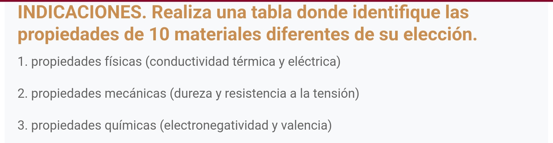 INDICACIONES. Realiza una tabla donde identifique las 
propiedades de 10 materiales diferentes de su elección. 
1. propiedades físicas (conductividad térmica y eléctrica) 
2. propiedades mecánicas (dureza y resistencia a la tensión) 
3. propiedades químicas (electronegatividad y valencia)