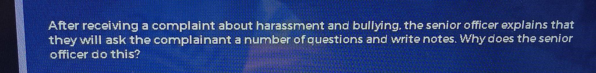 After receiving a complaint about harassment and bullying, the senior officer explains that 
they will ask the complainant a number of questions and write notes. Why does the senior 
officer do this?