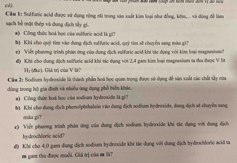 ăn vào phần Bắi tâm (đấp ăn kêm theo đơn vị đo neu 
có), 
Câu 1: Sulfuric acid được sử dụng rộng rãi trong sản xuất kim loại như đồng, kẽm,... và dùng để làm 
sạch bề mặt thép và dung dịch tầy gi. 
a) Công thức hoá học của sulfuric acid là gì? 
b) Khi cho quỳ tím vào dung dịch sulfuric acid, quỷ tím sẽ chuyển sang màu gì? 
c) Viết phương trình phản ứng của dung dịch sulfuric acid khi tác dụng với kim loại magnesium? 
d) Khi cho dung dịch sulfuric acid khi tác dụng với 2, 4 gam kim loại magnesium ta thu được V lít
H_2 (đkc), Giá trị của V là? 
Câu 2: Sodium hydroxide là thành phần hoá học quan trọng được sử dụng đễ sản xuất các chất tẩy rữa 
dùng trong hộ gia đình và nhiều ứng dụng phổ biến khác. 
a) Công thức hoá học của sodium hydroxide là gì? 
b) Khi cho dung dịch phenolphthalein vào dung dịch sodium hydroxide, dung dịch sẽ chuyển sang 
màu gì? 
c) Viết phương trình phản ứng của dung dịch sodium hydroxide khi tác dụng với dung dịch 
hydrochloric acid? 
d) Khi cho 4,0 gam dung dịch sodium hydroxide khi tác dụng với dung dịch hydrochloric acid ta 
m gam thu được muối. Giá trị của m là?