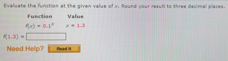 Evaluate the function at the given value of x. Round your result to three decimal places. 
Function Value
f(x)=0.1^xx=1.3
f(1.3)=□
Need Help? Read It