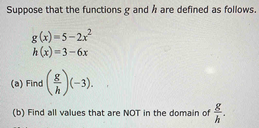 Suppose that the functions g and h are defined as follows.
g(x)=5-2x^2
h(x)=3-6x
(a) Find ( g/h )(-3). || 
(b) Find all values that are NOT in the domain of  g/h .