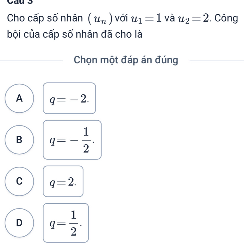 Cho cấp số nhân (u_n) với u_1=1 và u_2=2 :. Công
bội của cấp số nhân đã cho là
Chọn một đáp án đúng
A q=-2.
B q=- 1/2 .
C q=2.
D q= 1/2 .