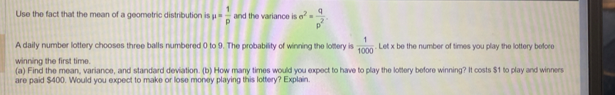 Use the fact that the mean of a geometric distribution is mu = 1/p  and the variance is sigma^2= q/p^2 . 
A daily number lottery chooses three balls numbered 0 to 9. The probability of winning the lottery is  1/1000 . Let x be the number of times you play the lottery before 
winning the first time. 
(a) Find the mean, variance, and standard deviation. (b) How many times would you expect to have to play the lottery before winning? It costs $1 to play and winners 
are paid $400. Would you expect to make or lose money playing this lottery? Explain.