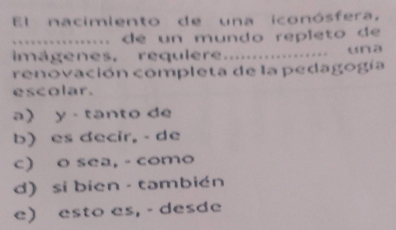 El nacimiento de una iconósfera,
.... de un mundo repleto de 
imagenes requiere.................. una
renovación completa de la pedagogía
escolar.
a) y - tanto de
b) es decir, - de
c) o sea, - como
d) si bién - también
e) esto es, - desde