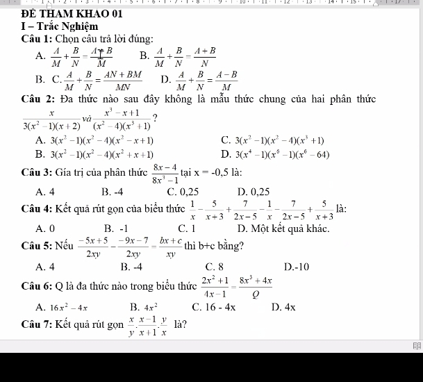 · 12  13 · 14 · · 15 ·
ĐÊ THAm KHAO 01
I - Trắc Nghiệm
Câu 1: Chọn câu trả lời đúng:
A.  A/M + B/N = (A+B)/M  B.  A/M + B/N = (A+B)/N 
B. C. A/M + B/N = (AN+BM)/MN  D.  A/M + B/N = (A-B)/M 
Câu 2: Đa thức nào sau đây không là mẫu thức chung của hai phân thức
 x/3(x^2-1)(x+2) vd (x^3-x+1)/(x^2-4)(x^3+1)  7
A. 3(x^2-1)(x^2-4)(x^2-x+1) C. 3(x^2-1)(x^2-4)(x^3+1)
B. 3(x^2-1)(x^2-4)(x^2+x+1) D. 3(x^4-1)(x^6-1)(x^6-64)
Câu 3: Gía trị của phân thức  (8x-4)/8x^3-1  tại x=-0,5 là:
A. 4 B. -4 C. 0,25 D. 0,25
Câu 4: Kết quả rút gọn của biểu thức  1/x - 5/x+3 + 7/2x-5 - 1/x - 7/2x-5 + 5/x+3  là:
A. 0 B. -1 C. 1 D. Một kết quả khác.
Câu 5: Nếu  (-5x+5)/2xy - (-9x-7)/2xy = (bx+c)/xy  thì b+c bằng?
A. 4 B. -4 C. 8 D.-10
Câu 6: Q là đa thức nào trong biểu thức  (2x^2+1)/4x-1 = (8x^3+4x)/Q 
A. 16x^2-4x B. 4x^2 C. 16-4x D. 4x
Câu 7: Kết quả rút gọn  x/y . (x-1)/x+1 . y/x  là?