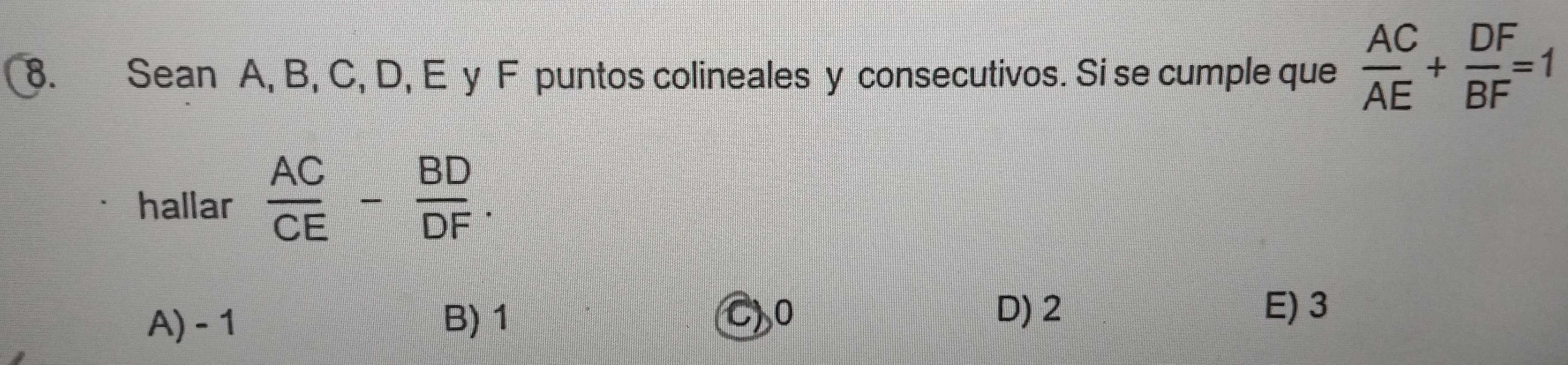 Sean A, B, C, D, E y F puntos colineales y consecutivos. Si se cumple que  AC/AE + DF/BF =1
hallar  AC/CE - BD/DF .
A) - 1 B) 1 C) 0
D) 2 E) 3