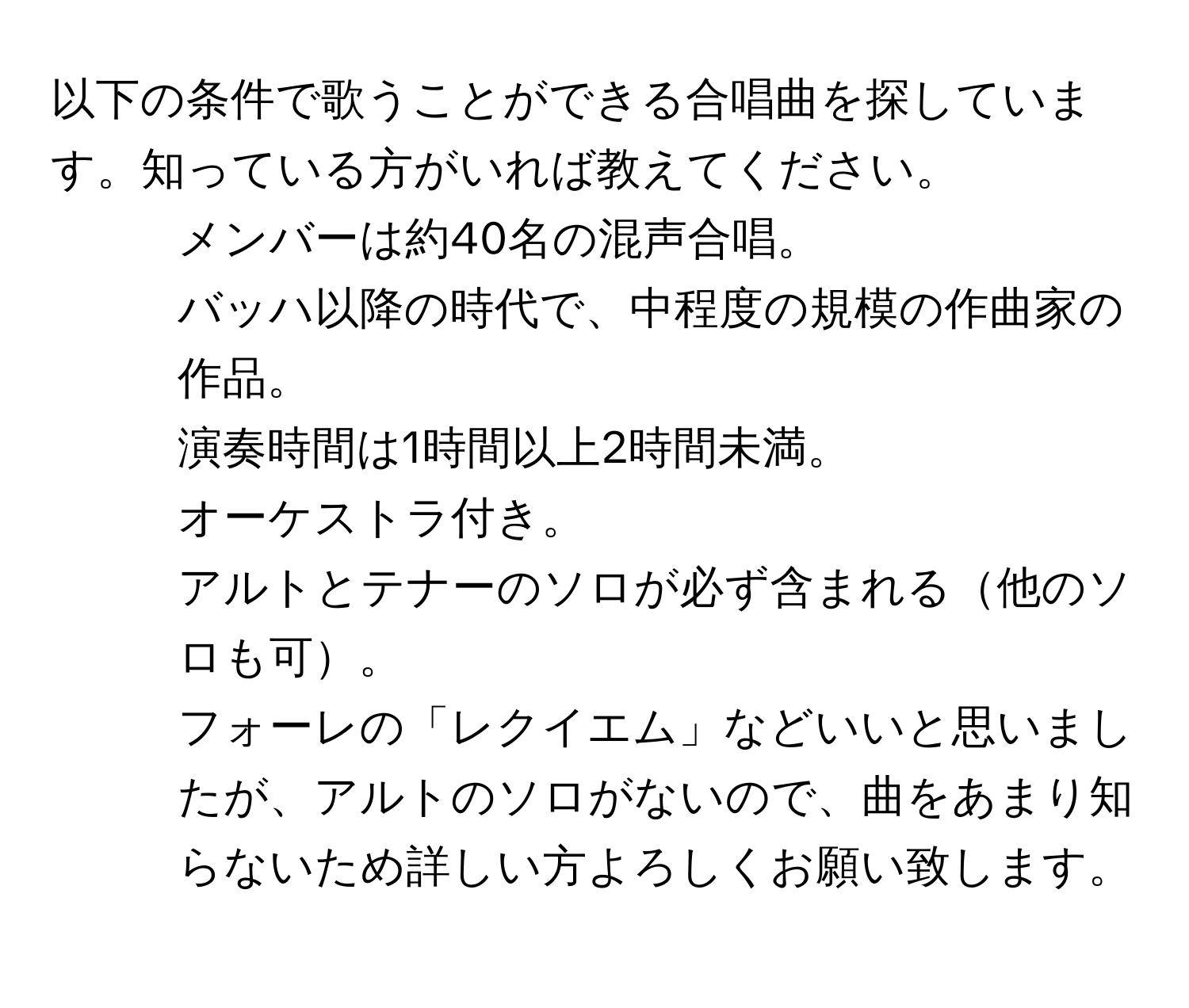 以下の条件で歌うことができる合唱曲を探しています。知っている方がいれば教えてください。  
- メンバーは約40名の混声合唱。  
- バッハ以降の時代で、中程度の規模の作曲家の作品。  
- 演奏時間は1時間以上2時間未満。  
- オーケストラ付き。  
- アルトとテナーのソロが必ず含まれる他のソロも可。  
フォーレの「レクイエム」などいいと思いましたが、アルトのソロがないので、曲をあまり知らないため詳しい方よろしくお願い致します。