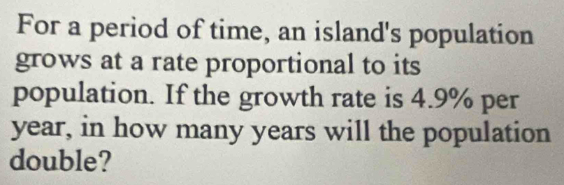 For a period of time, an island's population 
grows at a rate proportional to its 
population. If the growth rate is 4.9% per
year, in how many years will the population 
double?