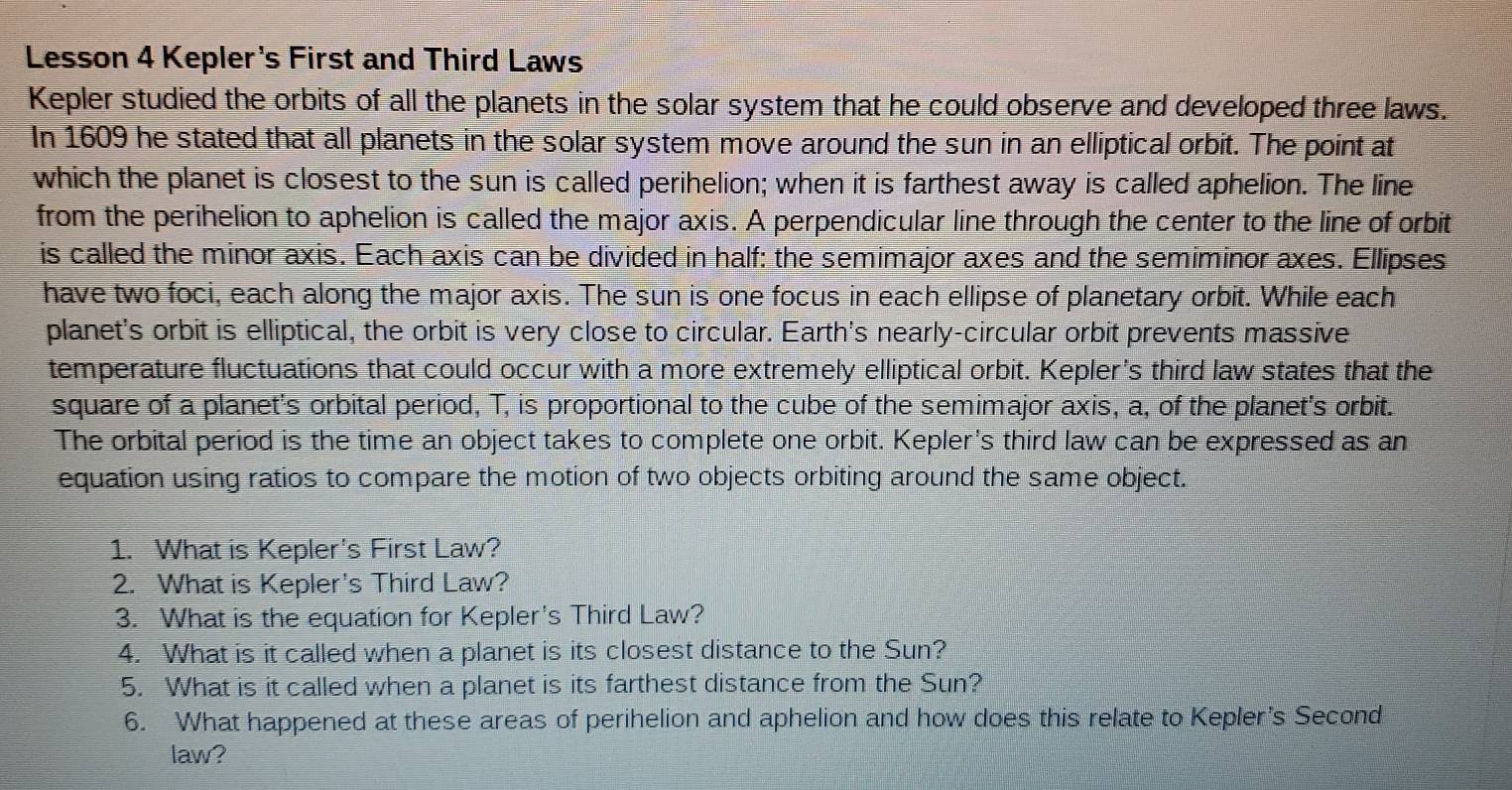 Lesson 4 Kepler's First and Third Laws 
Kepler studied the orbits of all the planets in the solar system that he could observe and developed three laws. 
In 1609 he stated that all planets in the solar system move around the sun in an elliptical orbit. The point at 
which the planet is closest to the sun is called perihelion; when it is farthest away is called aphelion. The line 
from the perihelion to aphelion is called the major axis. A perpendicular line through the center to the line of orbit 
is called the minor axis. Each axis can be divided in half: the semimajor axes and the semiminor axes. Ellipses 
have two foci, each along the major axis. The sun is one focus in each ellipse of planetary orbit. While each 
planet's orbit is elliptical, the orbit is very close to circular. Earth's nearly-circular orbit prevents massive 
temperature fluctuations that could occur with a more extremely elliptical orbit. Kepler's third law states that the 
square of a planet's orbital period, T, is proportional to the cube of the semimajor axis, a, of the planet's orbit. 
The orbital period is the time an object takes to complete one orbit. Kepler's third law can be expressed as an 
equation using ratios to compare the motion of two objects orbiting around the same object. 
1. What is Kepler's First Law? 
2. What is Kepler's Third Law? 
3. What is the equation for Kepler's Third Law? 
4. What is it called when a planet is its closest distance to the Sun? 
5. What is it called when a planet is its farthest distance from the Sun? 
6. What happened at these areas of perihelion and aphelion and how does this relate to Kepler’s Second 
law?