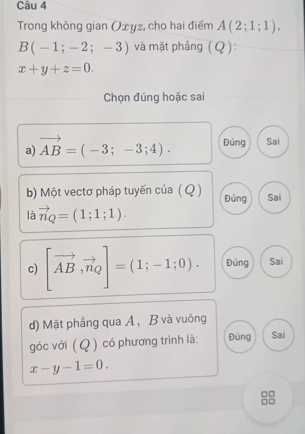 Trong không gian Oxyz, cho hai điểm A(2;1;1),
B(-1;-2;-3) và mặt phẳng (Q):
x+y+z=0. 
Chọn đúng hoặc sai 
a) vector AB=(-3;-3;4). 
Đúng Sai 
b) Một vectơ pháp tuyến của (Q ) Đúng Sai 
là vector n_Q=(1;1;1). 
c) [vector AB,vector n_Q]=(1;-1;0). Đúng Sai 
d) Mặt phẳng qua A, B và vuông 
góc với ( Q ) có phương trình là: Đúng Sai
x-y-1=0.