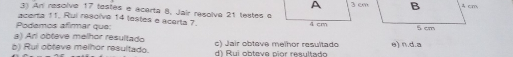 Ari resolve 17 testes e acerta 8, Jair resolve 21 testes e
acerta 11, Rui resolve 14 testes e acerta 7.
Podemos afimar que:
a) Ari obteve melhor resultado
c) Jair obteve melhor resultado e) n.d.a
b) Rui obteve melhor resultado. d) Rui obteve pior resultado