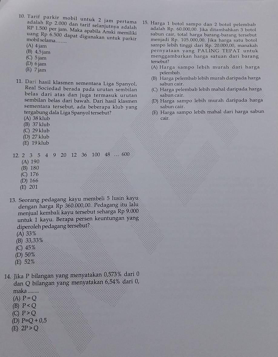 Tarif parkir mobil untuk 2 jam pertama 15. Harga 1 botol sampo dan 2 botol pelembab
adalah Rp 2.000 dan tarif selanjutnya adalah adalah Rp. 60.000,00. Jika ditambahkan 3 botol
RP 1.500 per jam. Maka apabila Anski memiliki sabun cair, total harga barang-barang tersebut
uang Rp 6.500 dapat digunakan untuk parkir
mobil selama……. menjadi Rp. 105.000,00. Jika harga satu botol
(A) 4jam sampo lebih tinggi dari Rp. 20.000,00, manakah
(B) 4,5 jam pernyataan yang PALING TEPAT untuk
(C) 5 jam menggambarkan harga satuan dari barang
(D) 6 jam tersebut?
(E) 7 jam (A) Harga sampo lebih murah đari harga
pelembab.
(B) Harga pelembab lebih murah daripada harga
11. Dari hasil klasmen sementara Liga Spanyol, sabun cair.
Real Sociedad berada pada urutan sembilan (C) Harga pelembab lebih mahal daripada harga
belas dari atas dan juga termasuk urutan sabun cair.
sembilan belas dari bawah. Dari hasil klasmen (D) Harga sampo lebih murah daripada harga
sementara tersebut, ada beberapa klub yang sabun cair.
tergabung dala Liga Spanyol tersebut? (E) Harga sampo lebih mahal dari harga sabun
(A) 38 klub cair.
(B) 37 klub
(C) 29 klub
(D) 27 klub
(E) 19 klub
12. 2 3 5 4 9 20 12 36 100 48 … 600
(A) 190
(B) 180
(C) 176
(D) 166
(E) 201
13. Seorang pedagang kayu membeli 5 lusin kayu
dengan harga Rp 360.000,00. Pedagang itu lalu
menjual kembali kayu tersebut seharga Rp 9.000
untuk 1 kayu. Berapa persen keuntungan yang
diperoleh pedagang tersebut?
(A) 33%
(B) 33,33%
(C) 45%
(D) 50%
(E) 52%
14. Jika P bilangan yang menyatakan 0,573% dari 0
dan Q bilangan yang menyatakan 6,54% dari 0,
maka_ .......
(A) P=Q
(B) P
(C) P>Q
(D) P=Q+0,5
(E) 2P>Q