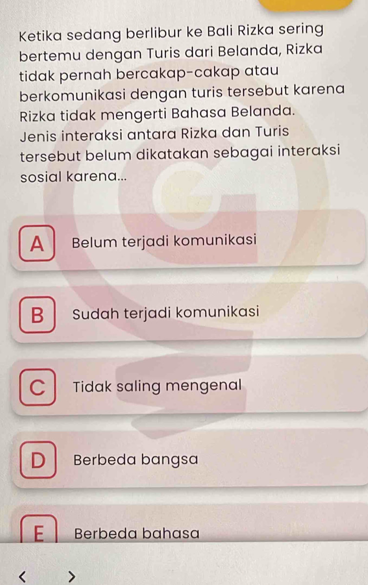 Ketika sedang berlibur ke Bali Rizka sering
bertemu dengan Turis dari Belanda, Rizka
tidak pernah bercakap-cakap atau
berkomunikasi dengan turis tersebut karena
Rizka tidak mengerti Bahasa Belanda.
Jenis interaksi antara Rizka dan Turis
tersebut belum dikatakan sebagai interaksi
sosial karena...
A Belum terjadi komunikasi
B Sudah terjadi komunikasi
C Tidak saling mengenal
D Berbeda bangsa
E Berbeda bahasa
< 、